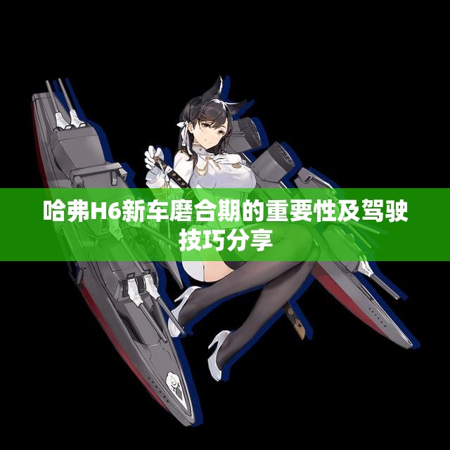 哈弗H6新车磨合期的重要性及驾驶技巧分享