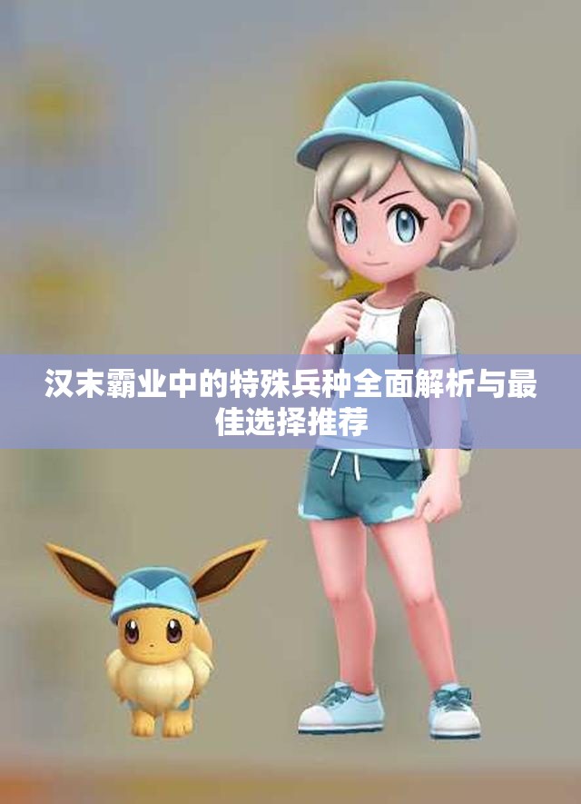 汉末霸业中的特殊兵种全面解析与最佳选择推荐