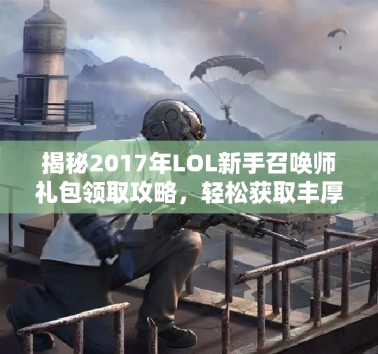揭秘2017年LOL新手召唤师礼包领取攻略，轻松获取丰厚奖励