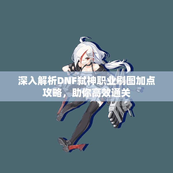 深入解析DNF弑神职业刷图加点攻略，助你高效通关