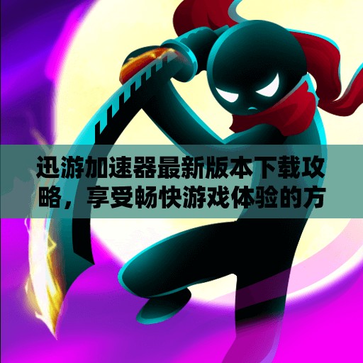 迅游加速器最新版本下载攻略，享受畅快游戏体验的方法
