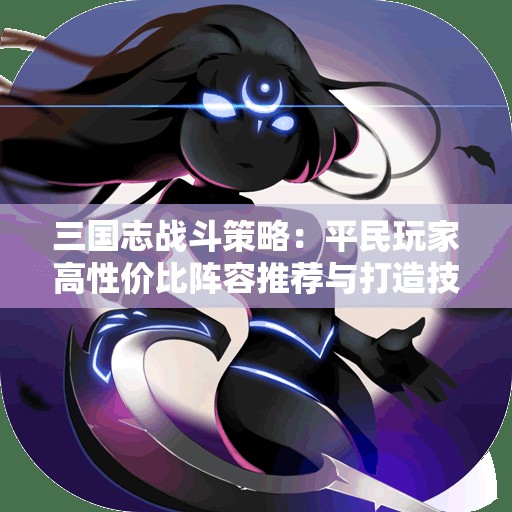 三国志战斗策略：平民玩家高性价比阵容推荐与打造技巧