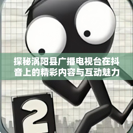 探秘涡阳县广播电视台在抖音上的精彩内容与互动魅力