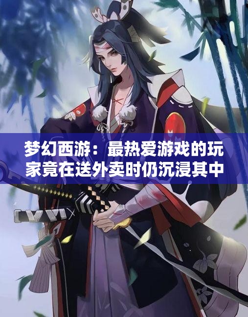 梦幻西游：最热爱游戏的玩家竟在送外卖时仍沉浸其中