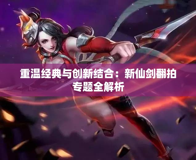 重温经典与创新结合：新仙剑翻拍专题全解析