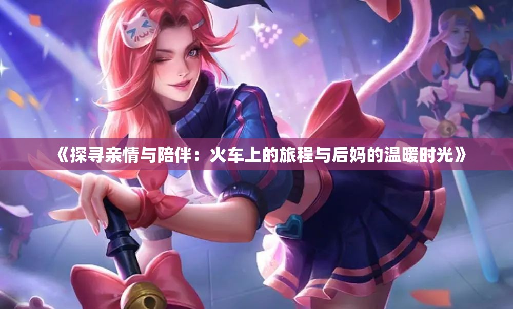 《探寻亲情与陪伴：火车上的旅程与后妈的温暖时光》