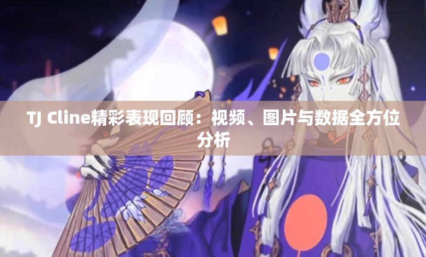 TJ Cline精彩表现回顾：视频、图片与数据全方位分析