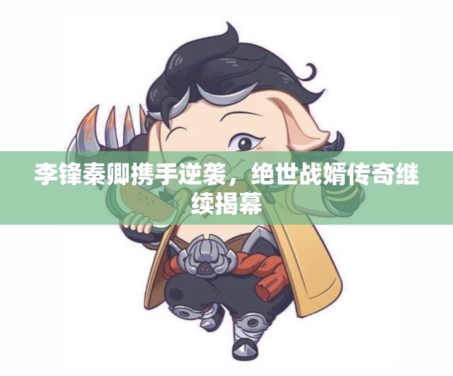 李锋秦卿携手逆袭，绝世战婿传奇继续揭幕