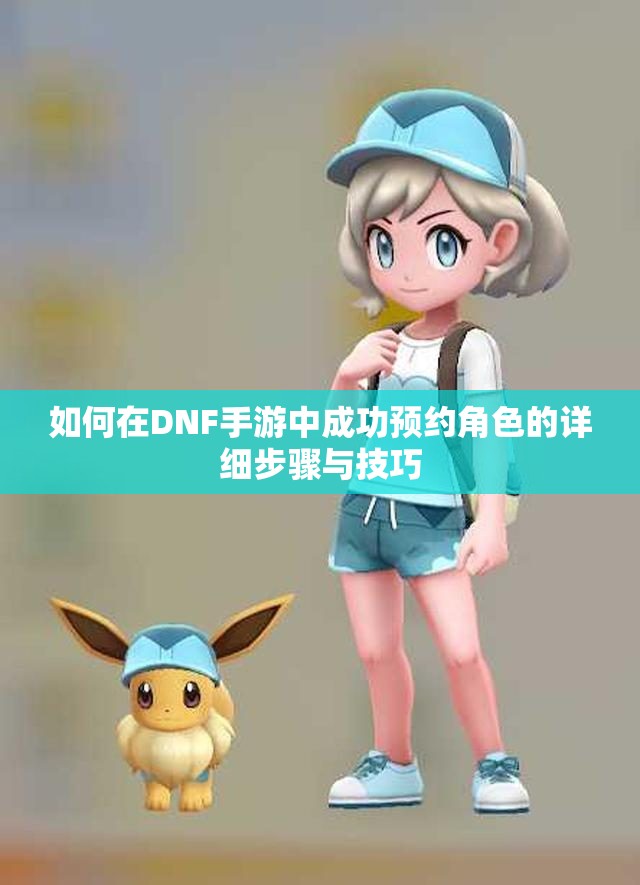 如何在DNF手游中成功预约角色的详细步骤与技巧