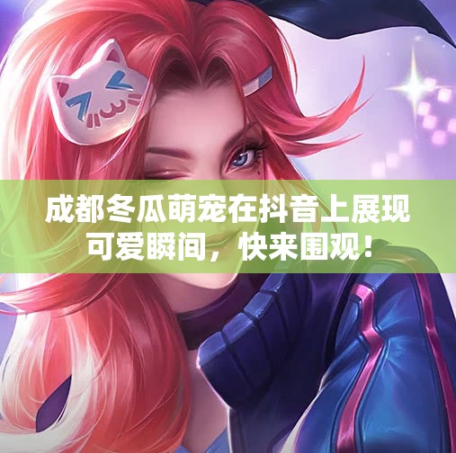 成都冬瓜萌宠在抖音上展现可爱瞬间，快来围观！
