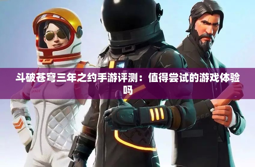 斗破苍穹三年之约手游评测：值得尝试的游戏体验吗