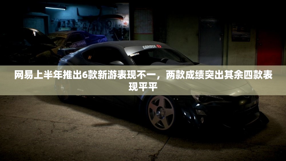 网易上半年推出6款新游表现不一，两款成绩突出其余四款表现平平