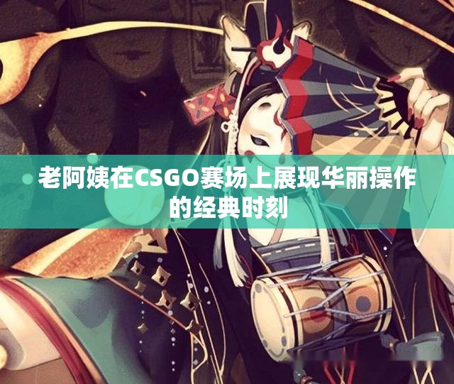 老阿姨在CSGO赛场上展现华丽操作的经典时刻