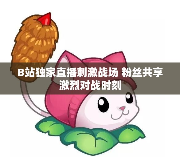 B站独家直播刺激战场 粉丝共享激烈对战时刻