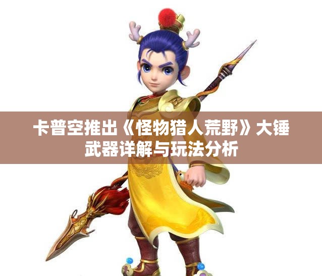 卡普空推出《怪物猎人荒野》大锤武器详解与玩法分析