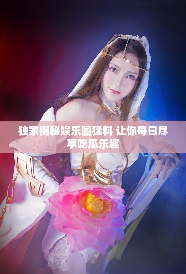 独家揭秘娱乐圈猛料 让你每日尽享吃瓜乐趣