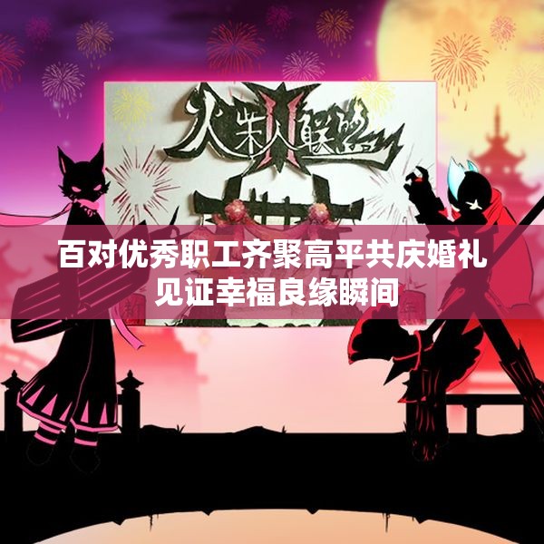 百对优秀职工齐聚高平共庆婚礼 见证幸福良缘瞬间