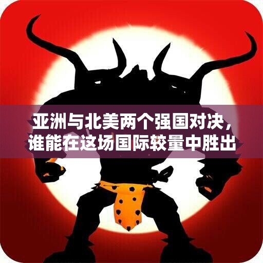 亚洲与北美两个强国对决，谁能在这场国际较量中胜出