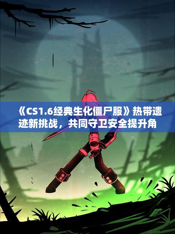 《CS1.6经典生化僵尸服》热带遗迹新挑战，共同守卫安全提升角色能力