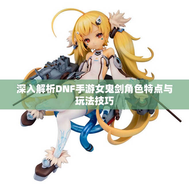 深入解析DNF手游女鬼剑角色特点与玩法技巧
