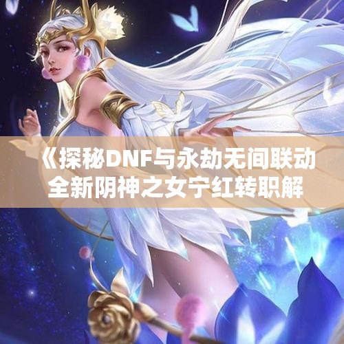 《探秘DNF与永劫无间联动 全新阴神之女宁红转职解析》