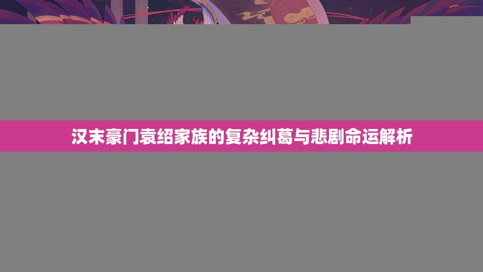 汉末豪门袁绍家族的复杂纠葛与悲剧命运解析