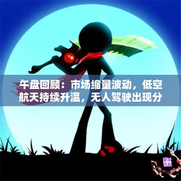 午盘回顾：市场缩量波动，低空航天持续升温，无人驾驶出现分歧，医药板块异动解析