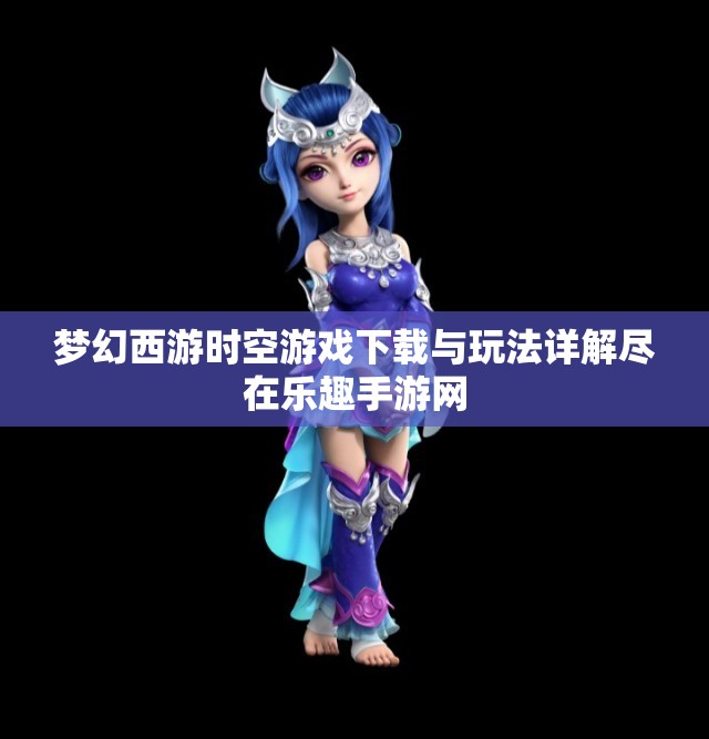 梦幻西游时空游戏下载与玩法详解尽在乐趣手游网