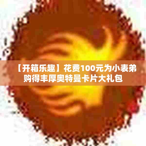 【开箱乐趣】花费100元为小表弟购得丰厚奥特曼卡片大礼包