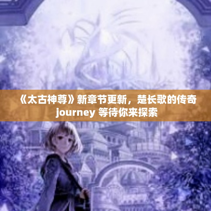 《太古神尊》新章节更新，楚长歌的传奇 journey 等待你来探索