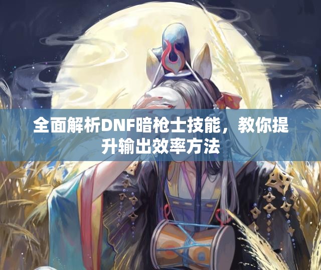 全面解析DNF暗枪士技能，教你提升输出效率方法