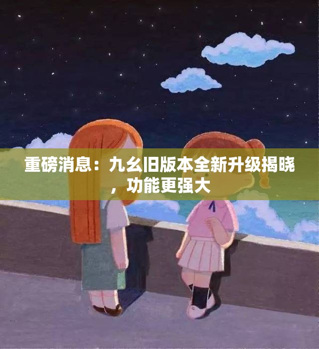 重磅消息：九幺旧版本全新升级揭晓，功能更强大
