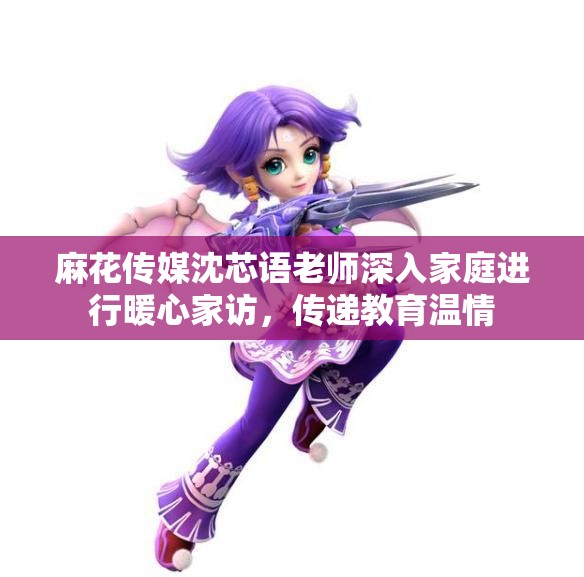 麻花传媒沈芯语老师深入家庭进行暖心家访，传递教育温情