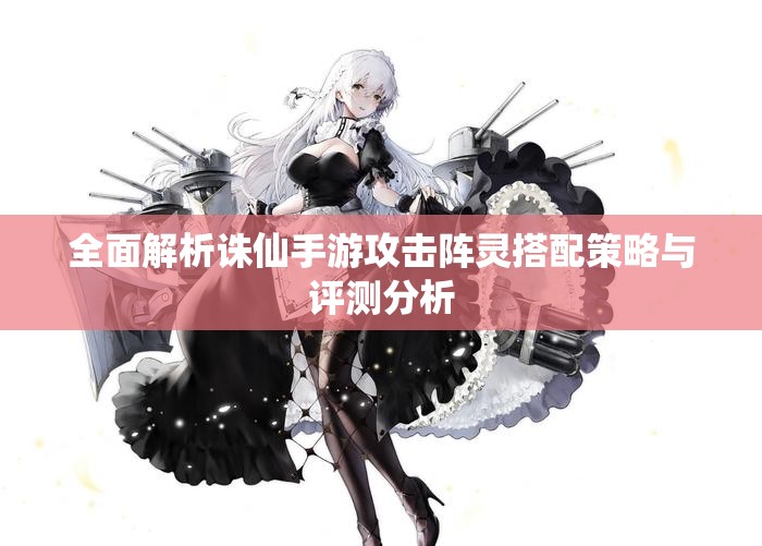 全面解析诛仙手游攻击阵灵搭配策略与评测分析