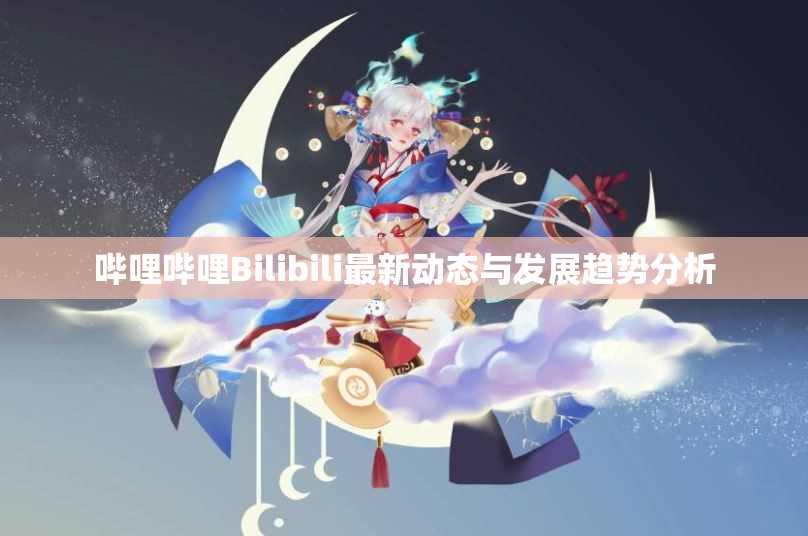 哔哩哔哩Bilibili最新动态与发展趋势分析