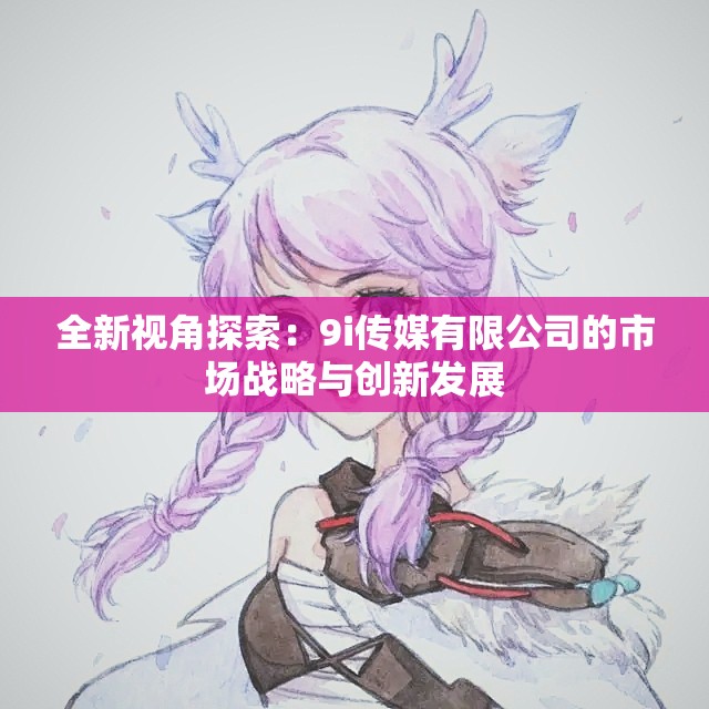 全新视角探索：9i传媒有限公司的市场战略与创新发展
