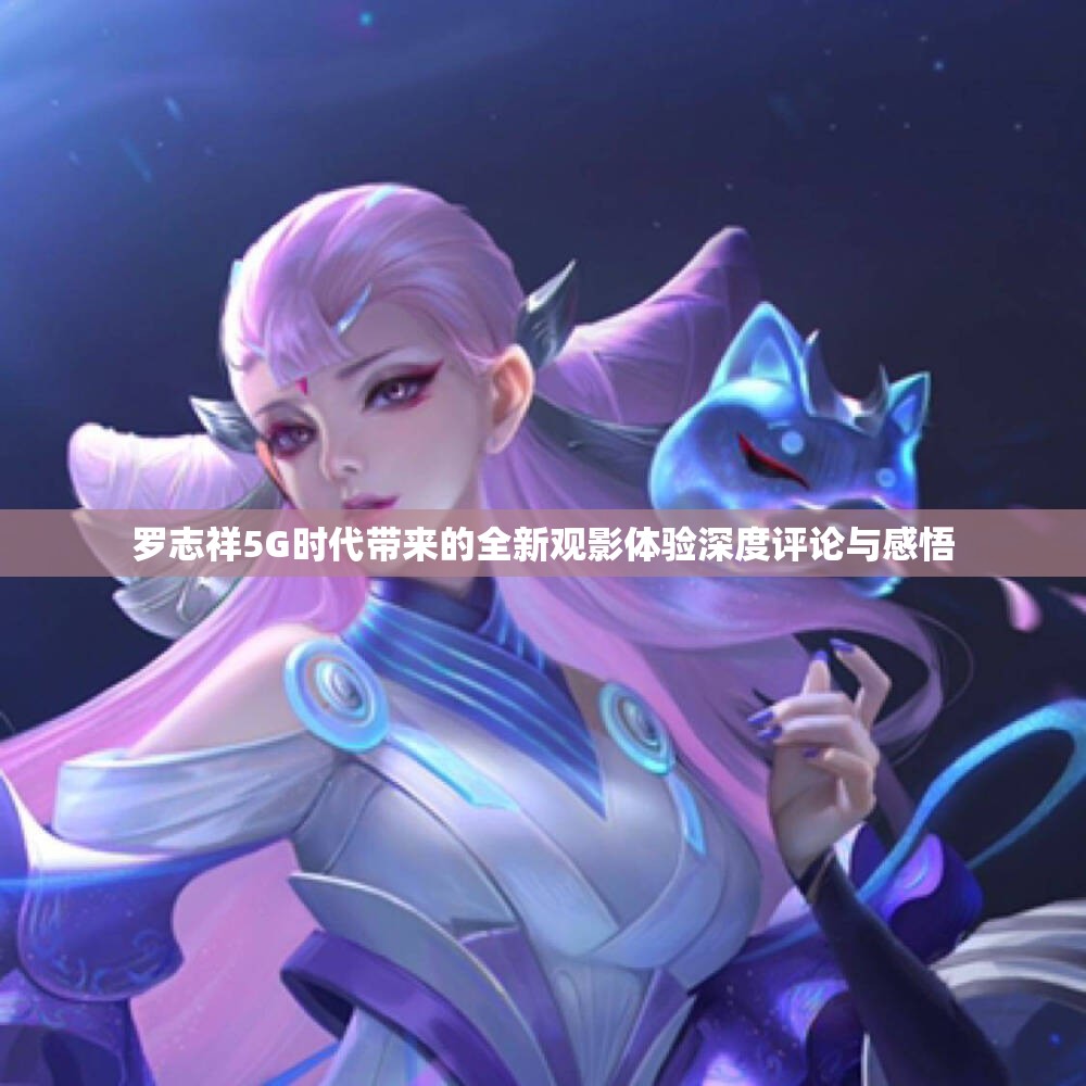 罗志祥5G时代带来的全新观影体验深度评论与感悟