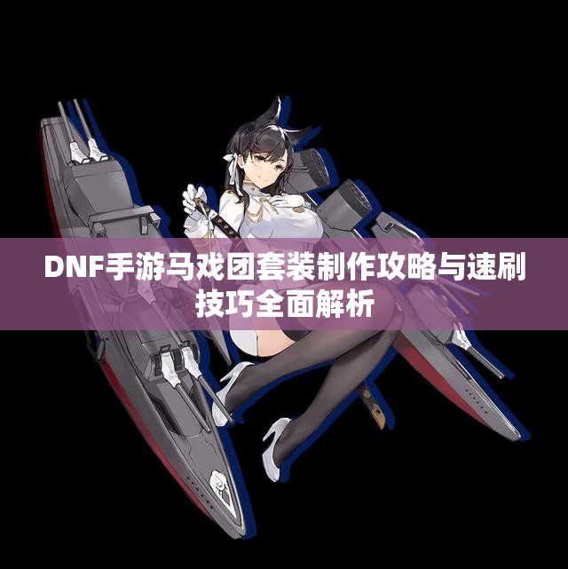 DNF手游马戏团套装制作攻略与速刷技巧全面解析