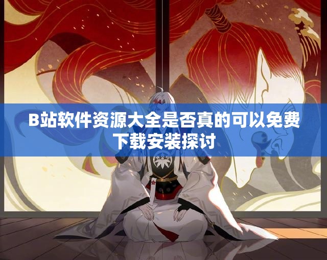 B站软件资源大全是否真的可以免费下载安装探讨