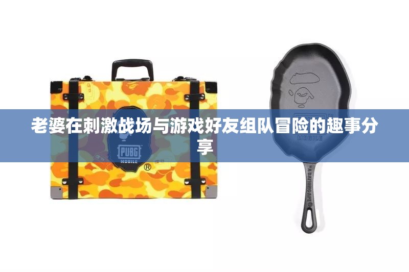 老婆在刺激战场与游戏好友组队冒险的趣事分享