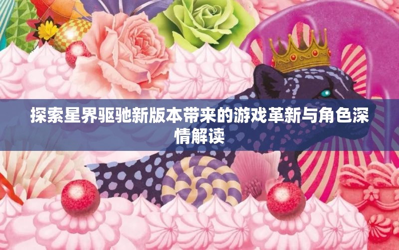 探索星界驱驰新版本带来的游戏革新与角色深情解读
