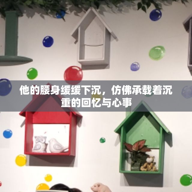 他的腰身缓缓下沉，仿佛承载着沉重的回忆与心事