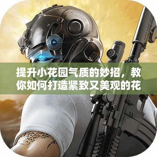 提升小花园气质的妙招，教你如何打造紧致又美观的花园空间