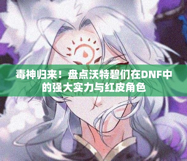 毒神归来！盘点沃特碧们在DNF中的强大实力与红皮角色