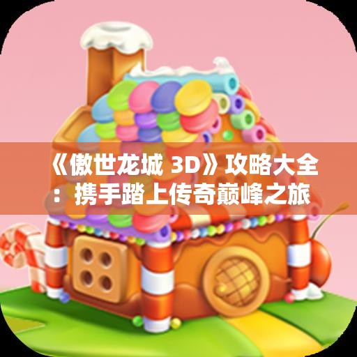 《傲世龙城 3D》攻略大全：携手踏上传奇巅峰之旅