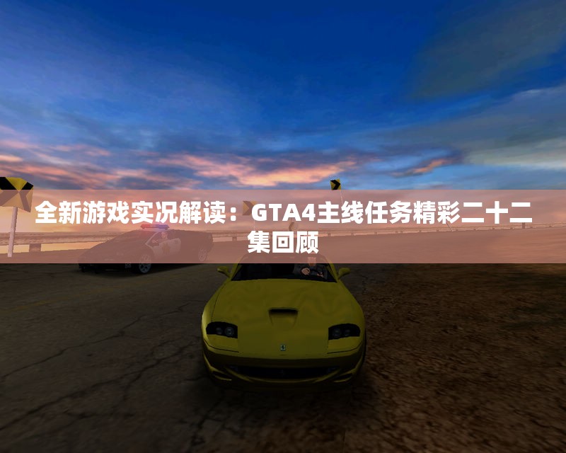 全新游戏实况解读：GTA4主线任务精彩二十二集回顾