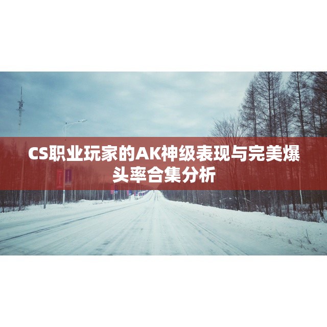 CS职业玩家的AK神级表现与完美爆头率合集分析