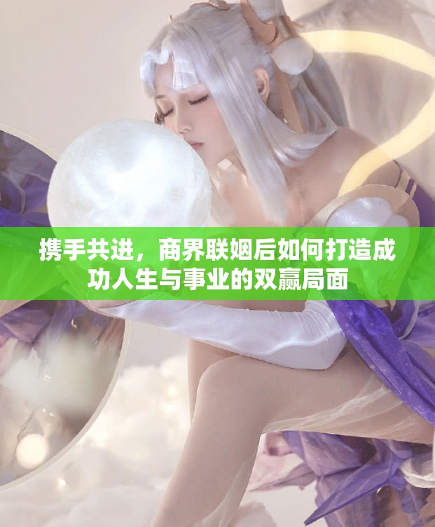 携手共进，商界联姻后如何打造成功人生与事业的双赢局面