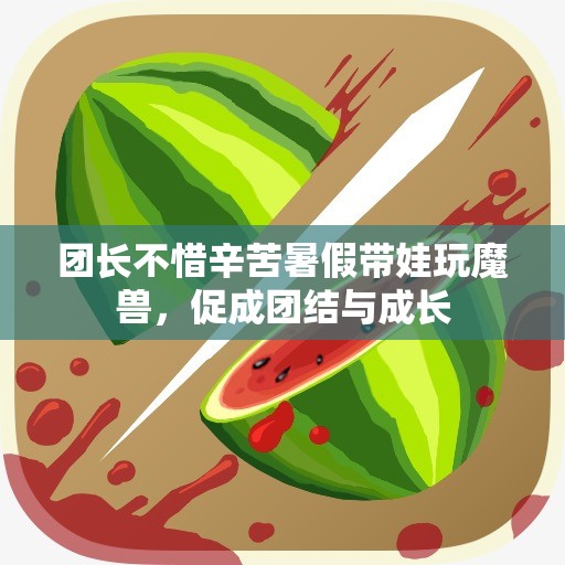 团长不惜辛苦暑假带娃玩魔兽，促成团结与成长