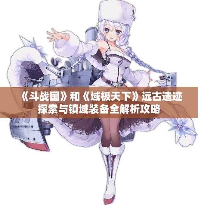 《斗战国》和《域极天下》远古遗迹探索与镇域装备全解析攻略